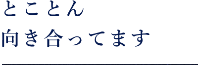 とことん向き合ってます。