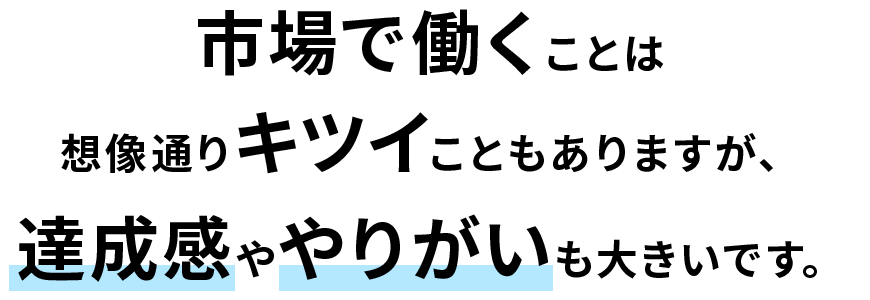 市場で働くことは想像通りキツイこともありますが、達成感ややりがいも大きいです。
