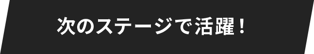 次のステージで活躍！